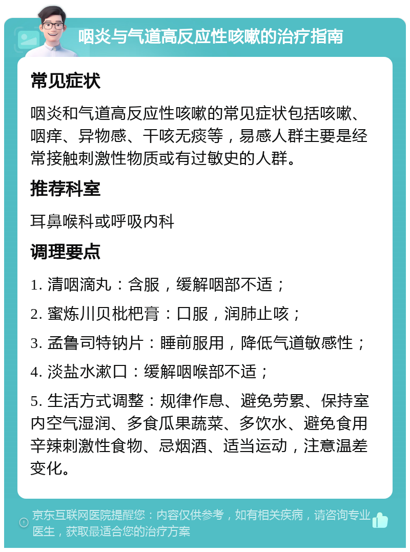 咽炎与气道高反应性咳嗽的治疗指南 常见症状 咽炎和气道高反应性咳嗽的常见症状包括咳嗽、咽痒、异物感、干咳无痰等，易感人群主要是经常接触刺激性物质或有过敏史的人群。 推荐科室 耳鼻喉科或呼吸内科 调理要点 1. 清咽滴丸：含服，缓解咽部不适； 2. 蜜炼川贝枇杷膏：口服，润肺止咳； 3. 孟鲁司特钠片：睡前服用，降低气道敏感性； 4. 淡盐水漱口：缓解咽喉部不适； 5. 生活方式调整：规律作息、避免劳累、保持室内空气湿润、多食瓜果蔬菜、多饮水、避免食用辛辣刺激性食物、忌烟酒、适当运动，注意温差变化。