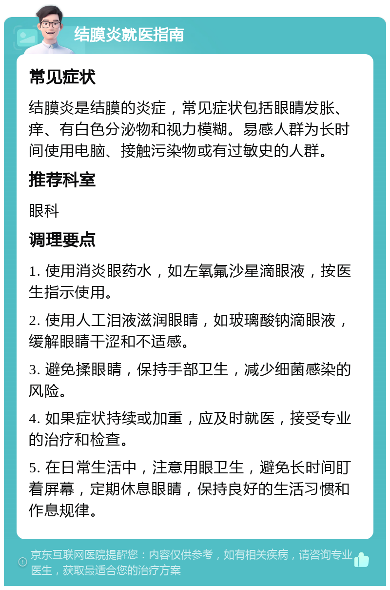 结膜炎就医指南 常见症状 结膜炎是结膜的炎症，常见症状包括眼睛发胀、痒、有白色分泌物和视力模糊。易感人群为长时间使用电脑、接触污染物或有过敏史的人群。 推荐科室 眼科 调理要点 1. 使用消炎眼药水，如左氧氟沙星滴眼液，按医生指示使用。 2. 使用人工泪液滋润眼睛，如玻璃酸钠滴眼液，缓解眼睛干涩和不适感。 3. 避免揉眼睛，保持手部卫生，减少细菌感染的风险。 4. 如果症状持续或加重，应及时就医，接受专业的治疗和检查。 5. 在日常生活中，注意用眼卫生，避免长时间盯着屏幕，定期休息眼睛，保持良好的生活习惯和作息规律。