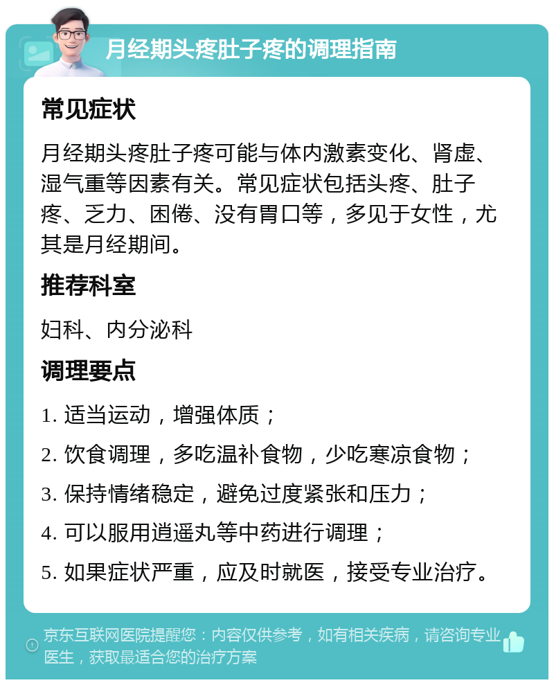 月经期头疼肚子疼的调理指南 常见症状 月经期头疼肚子疼可能与体内激素变化、肾虚、湿气重等因素有关。常见症状包括头疼、肚子疼、乏力、困倦、没有胃口等，多见于女性，尤其是月经期间。 推荐科室 妇科、内分泌科 调理要点 1. 适当运动，增强体质； 2. 饮食调理，多吃温补食物，少吃寒凉食物； 3. 保持情绪稳定，避免过度紧张和压力； 4. 可以服用逍遥丸等中药进行调理； 5. 如果症状严重，应及时就医，接受专业治疗。