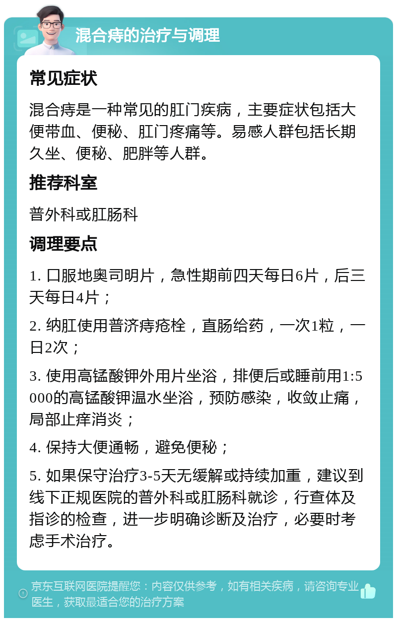 混合痔的治疗与调理 常见症状 混合痔是一种常见的肛门疾病，主要症状包括大便带血、便秘、肛门疼痛等。易感人群包括长期久坐、便秘、肥胖等人群。 推荐科室 普外科或肛肠科 调理要点 1. 口服地奥司明片，急性期前四天每日6片，后三天每日4片； 2. 纳肛使用普济痔疮栓，直肠给药，一次1粒，一日2次； 3. 使用高锰酸钾外用片坐浴，排便后或睡前用1:5000的高锰酸钾温水坐浴，预防感染，收敛止痛，局部止痒消炎； 4. 保持大便通畅，避免便秘； 5. 如果保守治疗3-5天无缓解或持续加重，建议到线下正规医院的普外科或肛肠科就诊，行查体及指诊的检查，进一步明确诊断及治疗，必要时考虑手术治疗。