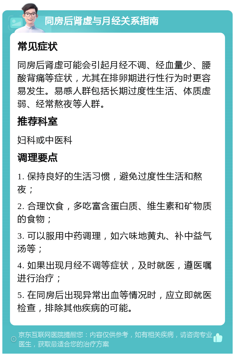 同房后肾虚与月经关系指南 常见症状 同房后肾虚可能会引起月经不调、经血量少、腰酸背痛等症状，尤其在排卵期进行性行为时更容易发生。易感人群包括长期过度性生活、体质虚弱、经常熬夜等人群。 推荐科室 妇科或中医科 调理要点 1. 保持良好的生活习惯，避免过度性生活和熬夜； 2. 合理饮食，多吃富含蛋白质、维生素和矿物质的食物； 3. 可以服用中药调理，如六味地黄丸、补中益气汤等； 4. 如果出现月经不调等症状，及时就医，遵医嘱进行治疗； 5. 在同房后出现异常出血等情况时，应立即就医检查，排除其他疾病的可能。