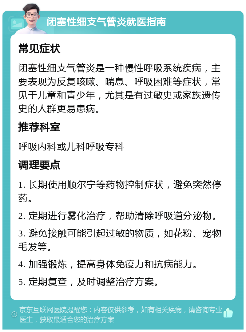 闭塞性细支气管炎就医指南 常见症状 闭塞性细支气管炎是一种慢性呼吸系统疾病，主要表现为反复咳嗽、喘息、呼吸困难等症状，常见于儿童和青少年，尤其是有过敏史或家族遗传史的人群更易患病。 推荐科室 呼吸内科或儿科呼吸专科 调理要点 1. 长期使用顺尔宁等药物控制症状，避免突然停药。 2. 定期进行雾化治疗，帮助清除呼吸道分泌物。 3. 避免接触可能引起过敏的物质，如花粉、宠物毛发等。 4. 加强锻炼，提高身体免疫力和抗病能力。 5. 定期复查，及时调整治疗方案。