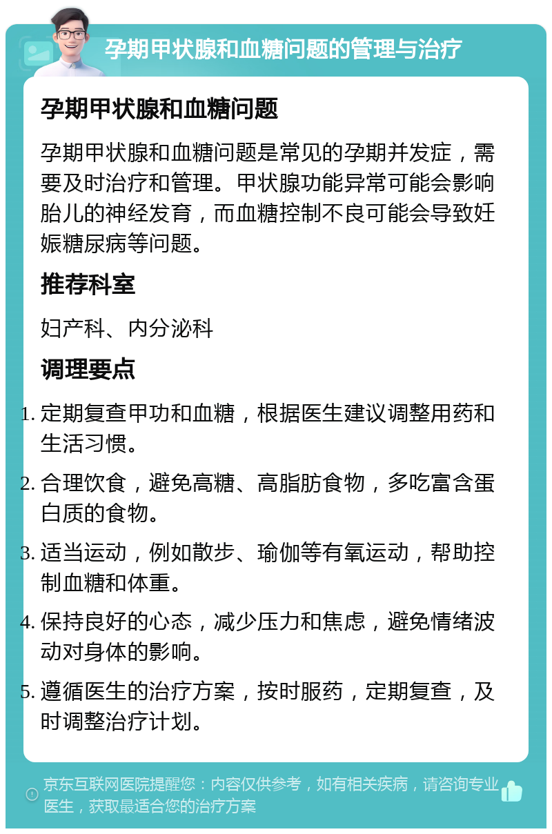 孕期甲状腺和血糖问题的管理与治疗 孕期甲状腺和血糖问题 孕期甲状腺和血糖问题是常见的孕期并发症，需要及时治疗和管理。甲状腺功能异常可能会影响胎儿的神经发育，而血糖控制不良可能会导致妊娠糖尿病等问题。 推荐科室 妇产科、内分泌科 调理要点 定期复查甲功和血糖，根据医生建议调整用药和生活习惯。 合理饮食，避免高糖、高脂肪食物，多吃富含蛋白质的食物。 适当运动，例如散步、瑜伽等有氧运动，帮助控制血糖和体重。 保持良好的心态，减少压力和焦虑，避免情绪波动对身体的影响。 遵循医生的治疗方案，按时服药，定期复查，及时调整治疗计划。