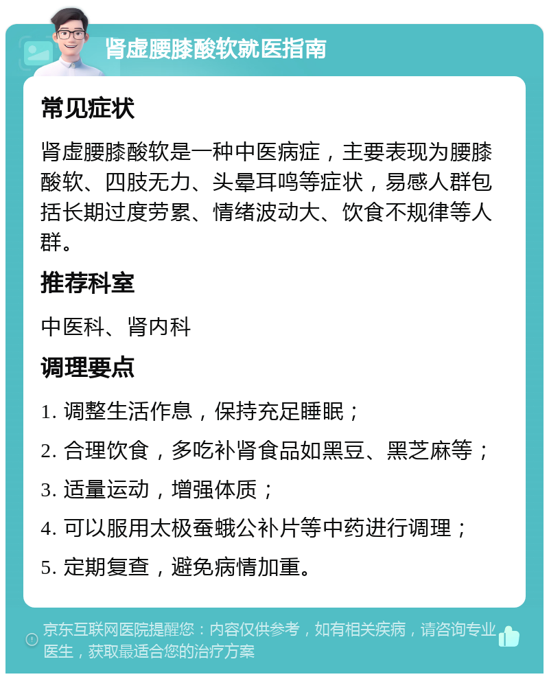 肾虚腰膝酸软就医指南 常见症状 肾虚腰膝酸软是一种中医病症，主要表现为腰膝酸软、四肢无力、头晕耳鸣等症状，易感人群包括长期过度劳累、情绪波动大、饮食不规律等人群。 推荐科室 中医科、肾内科 调理要点 1. 调整生活作息，保持充足睡眠； 2. 合理饮食，多吃补肾食品如黑豆、黑芝麻等； 3. 适量运动，增强体质； 4. 可以服用太极蚕蛾公补片等中药进行调理； 5. 定期复查，避免病情加重。