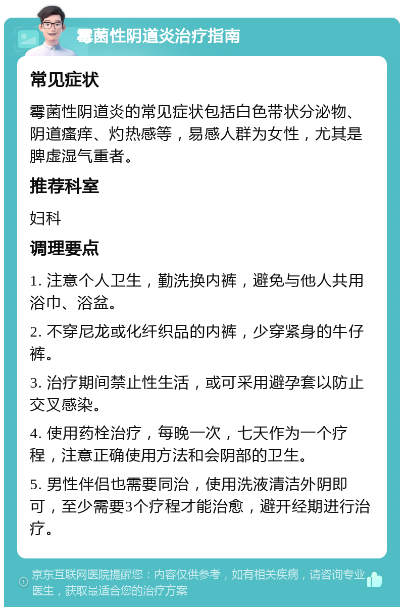 霉菌性阴道炎治疗指南 常见症状 霉菌性阴道炎的常见症状包括白色带状分泌物、阴道瘙痒、灼热感等，易感人群为女性，尤其是脾虚湿气重者。 推荐科室 妇科 调理要点 1. 注意个人卫生，勤洗换内裤，避免与他人共用浴巾、浴盆。 2. 不穿尼龙或化纤织品的内裤，少穿紧身的牛仔裤。 3. 治疗期间禁止性生活，或可采用避孕套以防止交叉感染。 4. 使用药栓治疗，每晚一次，七天作为一个疗程，注意正确使用方法和会阴部的卫生。 5. 男性伴侣也需要同治，使用洗液清洁外阴即可，至少需要3个疗程才能治愈，避开经期进行治疗。