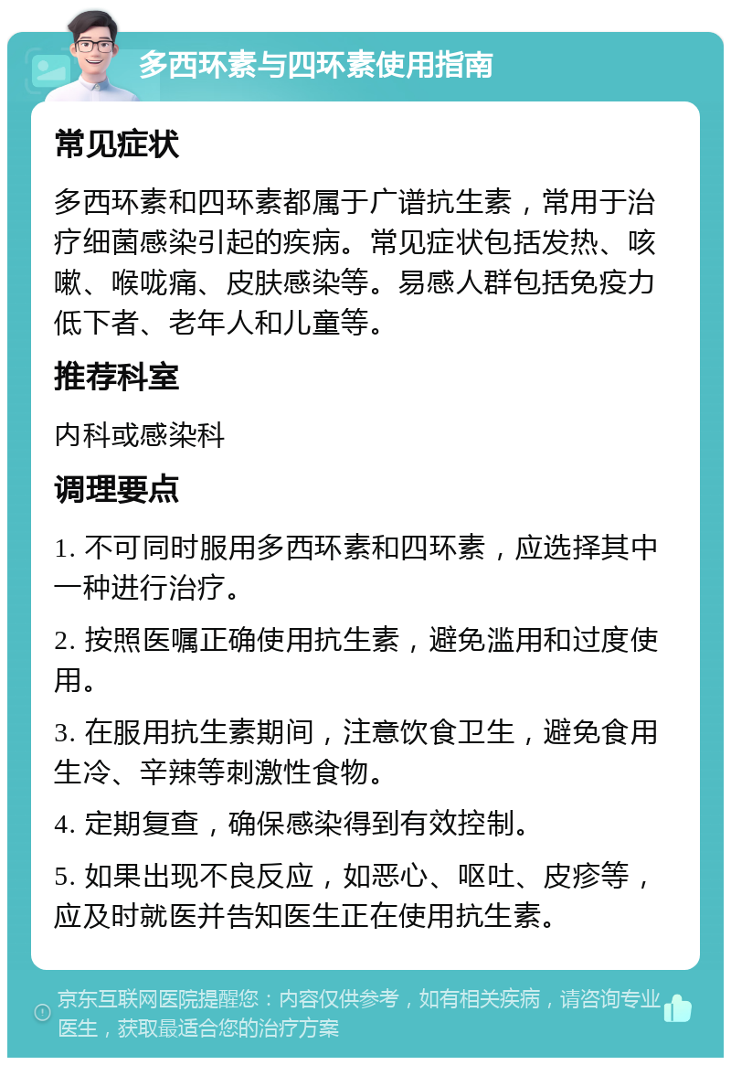 多西环素与四环素使用指南 常见症状 多西环素和四环素都属于广谱抗生素，常用于治疗细菌感染引起的疾病。常见症状包括发热、咳嗽、喉咙痛、皮肤感染等。易感人群包括免疫力低下者、老年人和儿童等。 推荐科室 内科或感染科 调理要点 1. 不可同时服用多西环素和四环素，应选择其中一种进行治疗。 2. 按照医嘱正确使用抗生素，避免滥用和过度使用。 3. 在服用抗生素期间，注意饮食卫生，避免食用生冷、辛辣等刺激性食物。 4. 定期复查，确保感染得到有效控制。 5. 如果出现不良反应，如恶心、呕吐、皮疹等，应及时就医并告知医生正在使用抗生素。