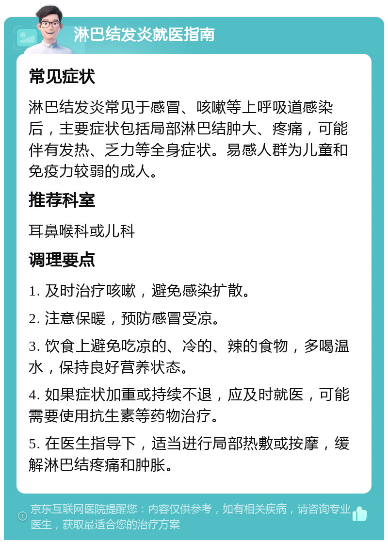 淋巴结发炎就医指南 常见症状 淋巴结发炎常见于感冒、咳嗽等上呼吸道感染后，主要症状包括局部淋巴结肿大、疼痛，可能伴有发热、乏力等全身症状。易感人群为儿童和免疫力较弱的成人。 推荐科室 耳鼻喉科或儿科 调理要点 1. 及时治疗咳嗽，避免感染扩散。 2. 注意保暖，预防感冒受凉。 3. 饮食上避免吃凉的、冷的、辣的食物，多喝温水，保持良好营养状态。 4. 如果症状加重或持续不退，应及时就医，可能需要使用抗生素等药物治疗。 5. 在医生指导下，适当进行局部热敷或按摩，缓解淋巴结疼痛和肿胀。