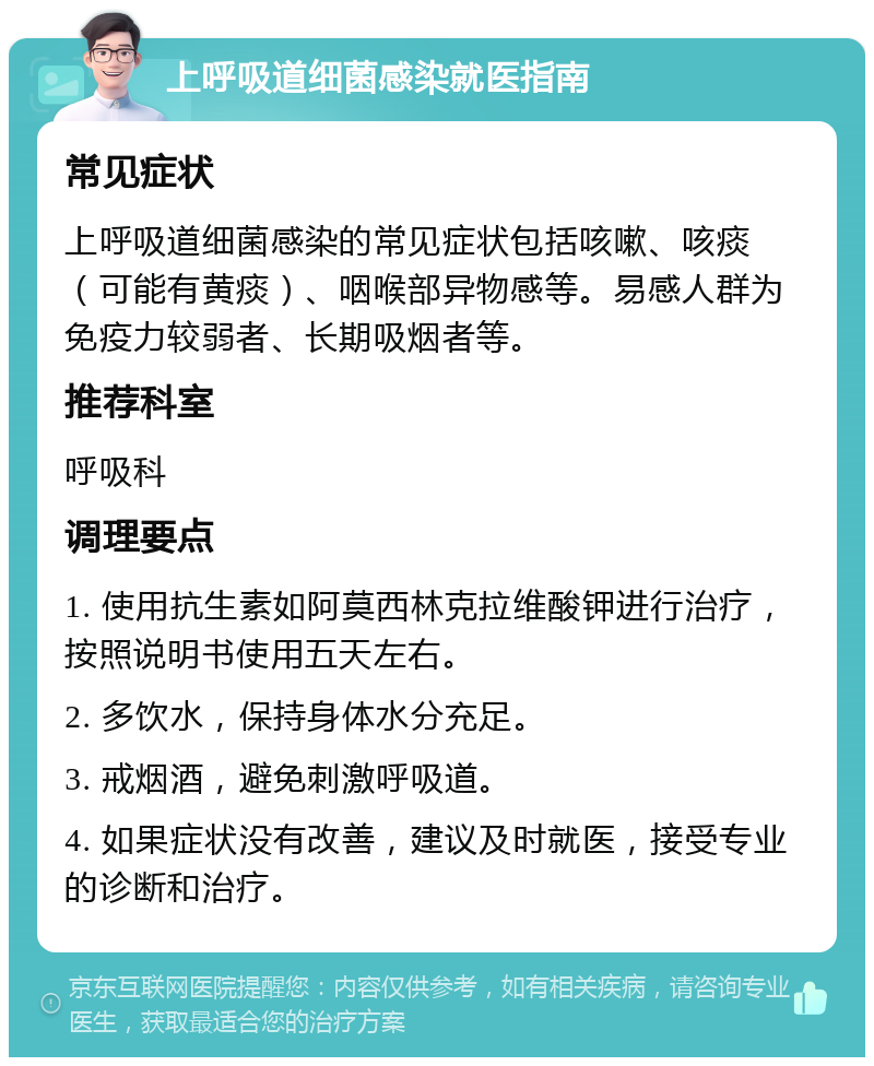 上呼吸道细菌感染就医指南 常见症状 上呼吸道细菌感染的常见症状包括咳嗽、咳痰（可能有黄痰）、咽喉部异物感等。易感人群为免疫力较弱者、长期吸烟者等。 推荐科室 呼吸科 调理要点 1. 使用抗生素如阿莫西林克拉维酸钾进行治疗，按照说明书使用五天左右。 2. 多饮水，保持身体水分充足。 3. 戒烟酒，避免刺激呼吸道。 4. 如果症状没有改善，建议及时就医，接受专业的诊断和治疗。