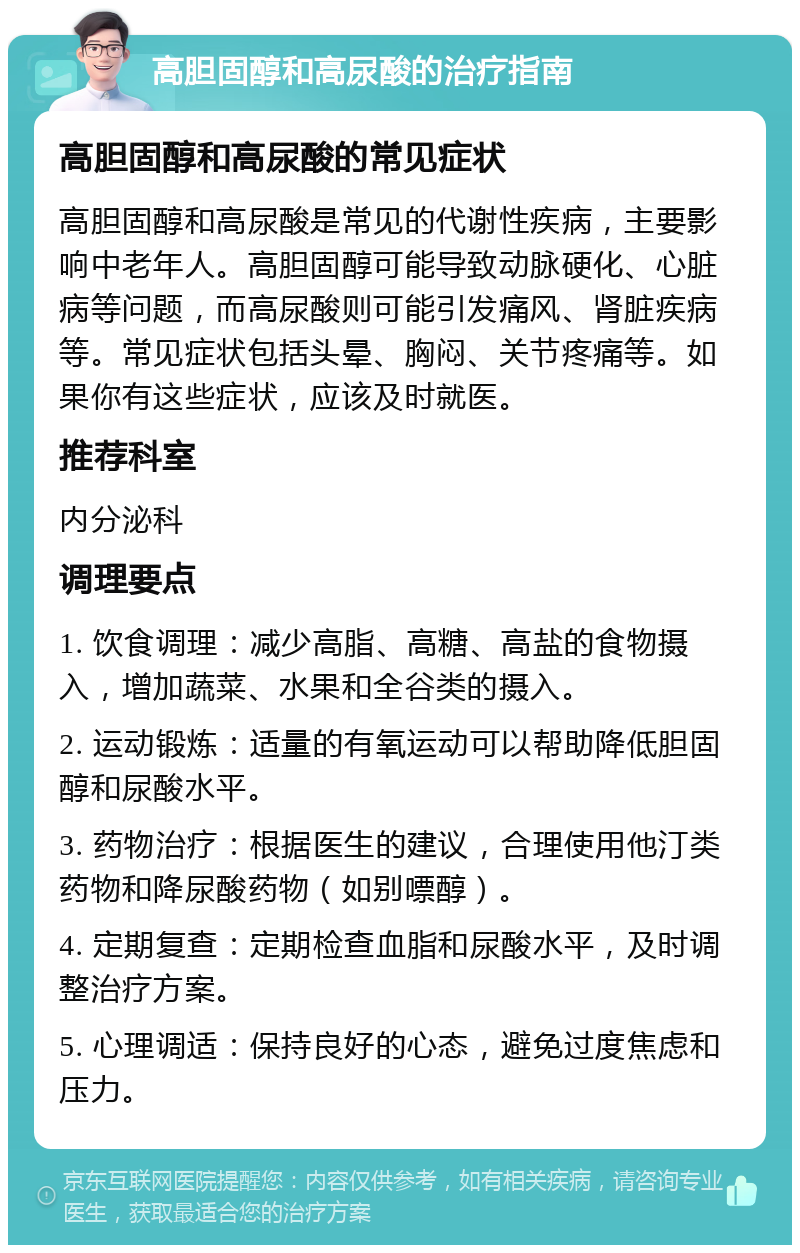 高胆固醇和高尿酸的治疗指南 高胆固醇和高尿酸的常见症状 高胆固醇和高尿酸是常见的代谢性疾病，主要影响中老年人。高胆固醇可能导致动脉硬化、心脏病等问题，而高尿酸则可能引发痛风、肾脏疾病等。常见症状包括头晕、胸闷、关节疼痛等。如果你有这些症状，应该及时就医。 推荐科室 内分泌科 调理要点 1. 饮食调理：减少高脂、高糖、高盐的食物摄入，增加蔬菜、水果和全谷类的摄入。 2. 运动锻炼：适量的有氧运动可以帮助降低胆固醇和尿酸水平。 3. 药物治疗：根据医生的建议，合理使用他汀类药物和降尿酸药物（如别嘌醇）。 4. 定期复查：定期检查血脂和尿酸水平，及时调整治疗方案。 5. 心理调适：保持良好的心态，避免过度焦虑和压力。