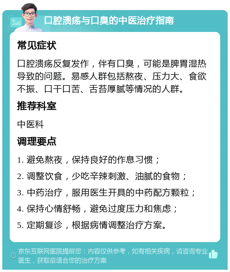 口腔溃疡与口臭的中医治疗指南 常见症状 口腔溃疡反复发作，伴有口臭，可能是脾胃湿热导致的问题。易感人群包括熬夜、压力大、食欲不振、口干口苦、舌苔厚腻等情况的人群。 推荐科室 中医科 调理要点 1. 避免熬夜，保持良好的作息习惯； 2. 调整饮食，少吃辛辣刺激、油腻的食物； 3. 中药治疗，服用医生开具的中药配方颗粒； 4. 保持心情舒畅，避免过度压力和焦虑； 5. 定期复诊，根据病情调整治疗方案。