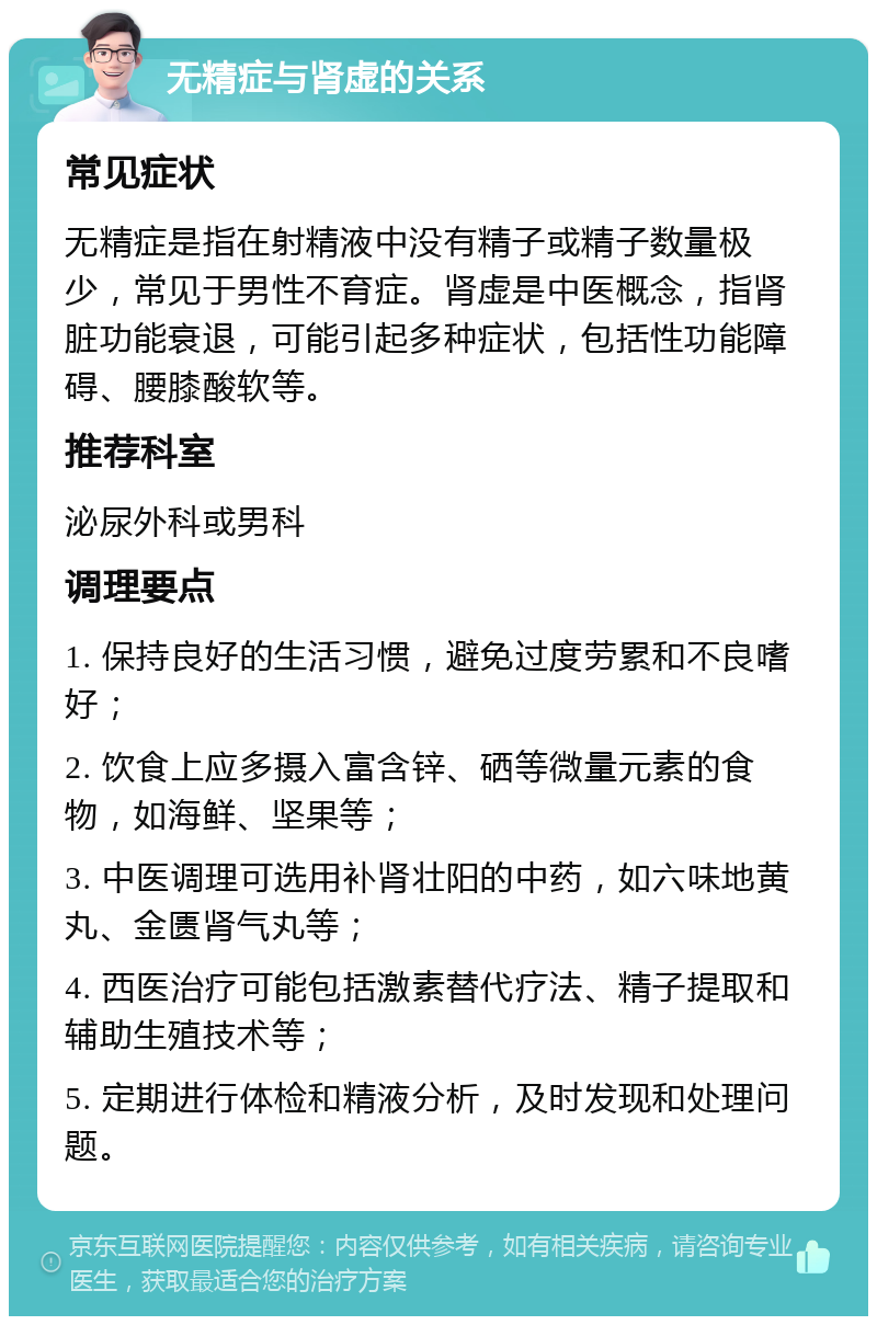 无精症与肾虚的关系 常见症状 无精症是指在射精液中没有精子或精子数量极少，常见于男性不育症。肾虚是中医概念，指肾脏功能衰退，可能引起多种症状，包括性功能障碍、腰膝酸软等。 推荐科室 泌尿外科或男科 调理要点 1. 保持良好的生活习惯，避免过度劳累和不良嗜好； 2. 饮食上应多摄入富含锌、硒等微量元素的食物，如海鲜、坚果等； 3. 中医调理可选用补肾壮阳的中药，如六味地黄丸、金匮肾气丸等； 4. 西医治疗可能包括激素替代疗法、精子提取和辅助生殖技术等； 5. 定期进行体检和精液分析，及时发现和处理问题。