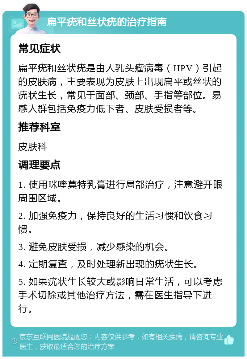 扁平疣和丝状疣的治疗指南 常见症状 扁平疣和丝状疣是由人乳头瘤病毒（HPV）引起的皮肤病，主要表现为皮肤上出现扁平或丝状的疣状生长，常见于面部、颈部、手指等部位。易感人群包括免疫力低下者、皮肤受损者等。 推荐科室 皮肤科 调理要点 1. 使用咪喹莫特乳膏进行局部治疗，注意避开眼周围区域。 2. 加强免疫力，保持良好的生活习惯和饮食习惯。 3. 避免皮肤受损，减少感染的机会。 4. 定期复查，及时处理新出现的疣状生长。 5. 如果疣状生长较大或影响日常生活，可以考虑手术切除或其他治疗方法，需在医生指导下进行。