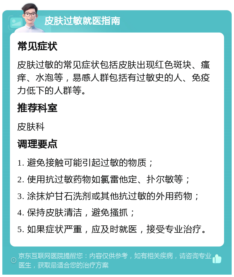 皮肤过敏就医指南 常见症状 皮肤过敏的常见症状包括皮肤出现红色斑块、瘙痒、水泡等，易感人群包括有过敏史的人、免疫力低下的人群等。 推荐科室 皮肤科 调理要点 1. 避免接触可能引起过敏的物质； 2. 使用抗过敏药物如氯雷他定、扑尔敏等； 3. 涂抹炉甘石洗剂或其他抗过敏的外用药物； 4. 保持皮肤清洁，避免搔抓； 5. 如果症状严重，应及时就医，接受专业治疗。