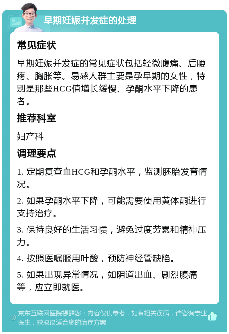 早期妊娠并发症的处理 常见症状 早期妊娠并发症的常见症状包括轻微腹痛、后腰疼、胸胀等。易感人群主要是孕早期的女性，特别是那些HCG值增长缓慢、孕酮水平下降的患者。 推荐科室 妇产科 调理要点 1. 定期复查血HCG和孕酮水平，监测胚胎发育情况。 2. 如果孕酮水平下降，可能需要使用黄体酮进行支持治疗。 3. 保持良好的生活习惯，避免过度劳累和精神压力。 4. 按照医嘱服用叶酸，预防神经管缺陷。 5. 如果出现异常情况，如阴道出血、剧烈腹痛等，应立即就医。