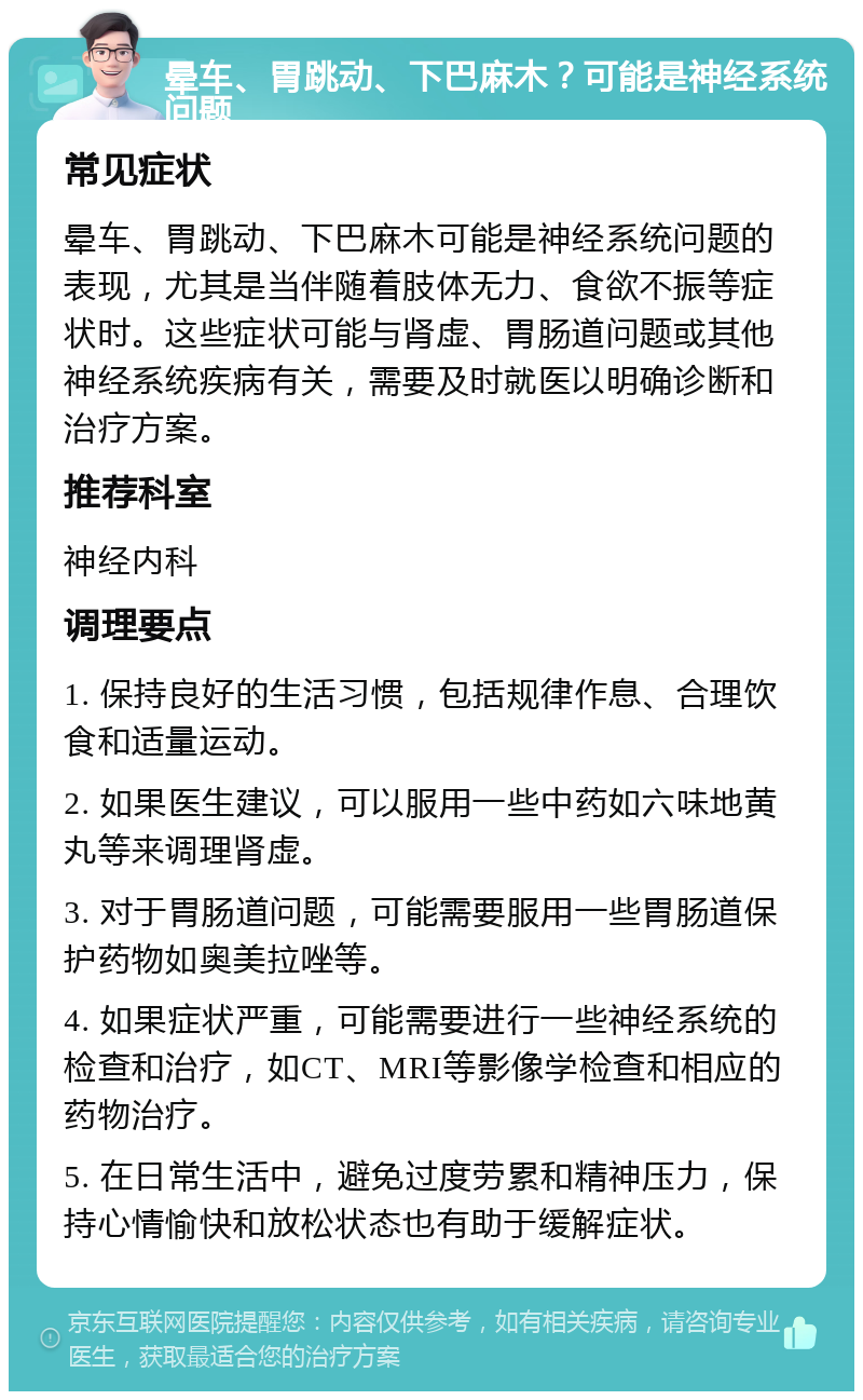 晕车、胃跳动、下巴麻木？可能是神经系统问题 常见症状 晕车、胃跳动、下巴麻木可能是神经系统问题的表现，尤其是当伴随着肢体无力、食欲不振等症状时。这些症状可能与肾虚、胃肠道问题或其他神经系统疾病有关，需要及时就医以明确诊断和治疗方案。 推荐科室 神经内科 调理要点 1. 保持良好的生活习惯，包括规律作息、合理饮食和适量运动。 2. 如果医生建议，可以服用一些中药如六味地黄丸等来调理肾虚。 3. 对于胃肠道问题，可能需要服用一些胃肠道保护药物如奥美拉唑等。 4. 如果症状严重，可能需要进行一些神经系统的检查和治疗，如CT、MRI等影像学检查和相应的药物治疗。 5. 在日常生活中，避免过度劳累和精神压力，保持心情愉快和放松状态也有助于缓解症状。