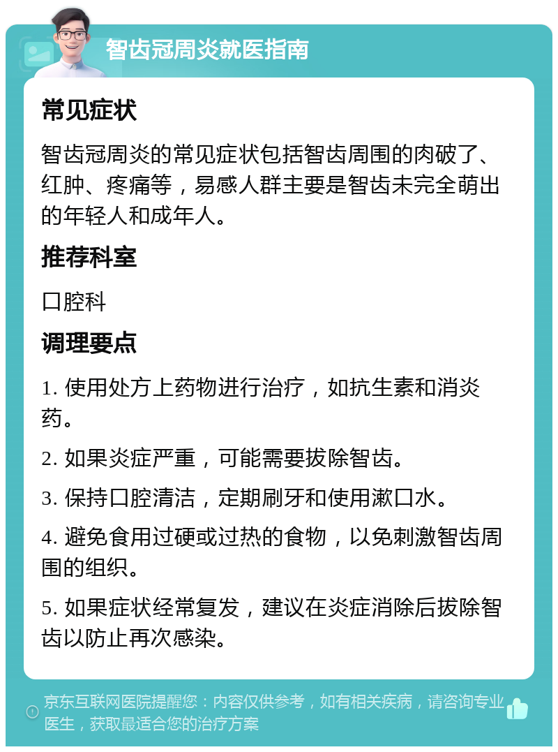 智齿冠周炎就医指南 常见症状 智齿冠周炎的常见症状包括智齿周围的肉破了、红肿、疼痛等，易感人群主要是智齿未完全萌出的年轻人和成年人。 推荐科室 口腔科 调理要点 1. 使用处方上药物进行治疗，如抗生素和消炎药。 2. 如果炎症严重，可能需要拔除智齿。 3. 保持口腔清洁，定期刷牙和使用漱口水。 4. 避免食用过硬或过热的食物，以免刺激智齿周围的组织。 5. 如果症状经常复发，建议在炎症消除后拔除智齿以防止再次感染。