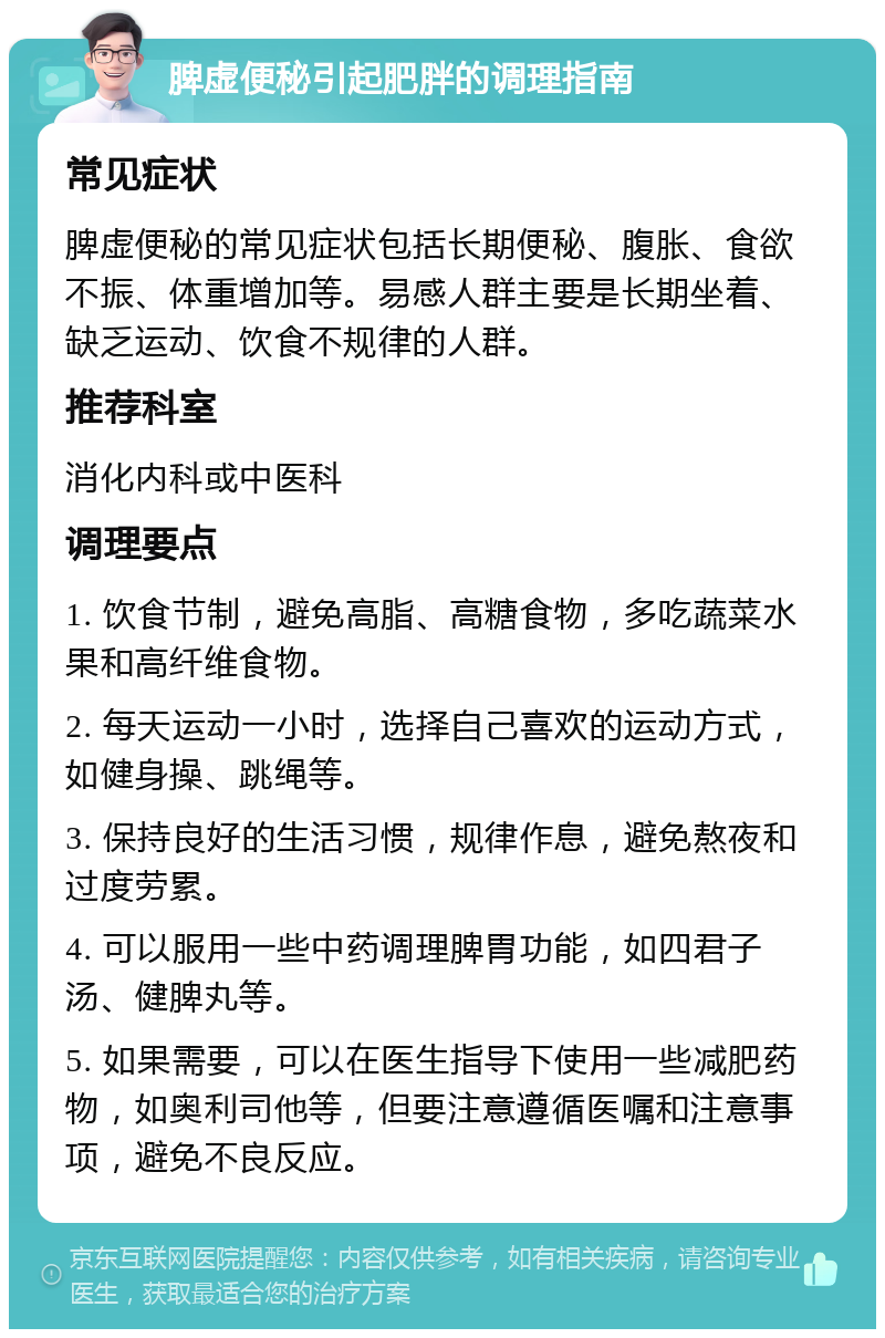 脾虚便秘引起肥胖的调理指南 常见症状 脾虚便秘的常见症状包括长期便秘、腹胀、食欲不振、体重增加等。易感人群主要是长期坐着、缺乏运动、饮食不规律的人群。 推荐科室 消化内科或中医科 调理要点 1. 饮食节制，避免高脂、高糖食物，多吃蔬菜水果和高纤维食物。 2. 每天运动一小时，选择自己喜欢的运动方式，如健身操、跳绳等。 3. 保持良好的生活习惯，规律作息，避免熬夜和过度劳累。 4. 可以服用一些中药调理脾胃功能，如四君子汤、健脾丸等。 5. 如果需要，可以在医生指导下使用一些减肥药物，如奥利司他等，但要注意遵循医嘱和注意事项，避免不良反应。