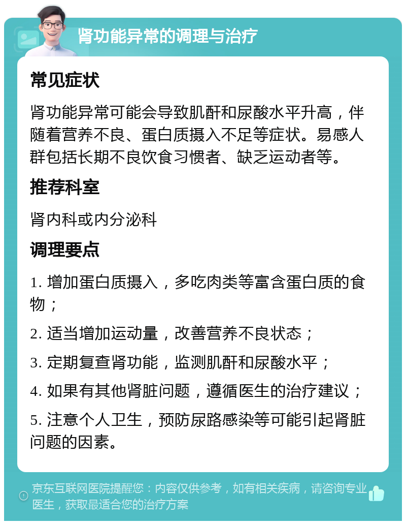 肾功能异常的调理与治疗 常见症状 肾功能异常可能会导致肌酐和尿酸水平升高，伴随着营养不良、蛋白质摄入不足等症状。易感人群包括长期不良饮食习惯者、缺乏运动者等。 推荐科室 肾内科或内分泌科 调理要点 1. 增加蛋白质摄入，多吃肉类等富含蛋白质的食物； 2. 适当增加运动量，改善营养不良状态； 3. 定期复查肾功能，监测肌酐和尿酸水平； 4. 如果有其他肾脏问题，遵循医生的治疗建议； 5. 注意个人卫生，预防尿路感染等可能引起肾脏问题的因素。