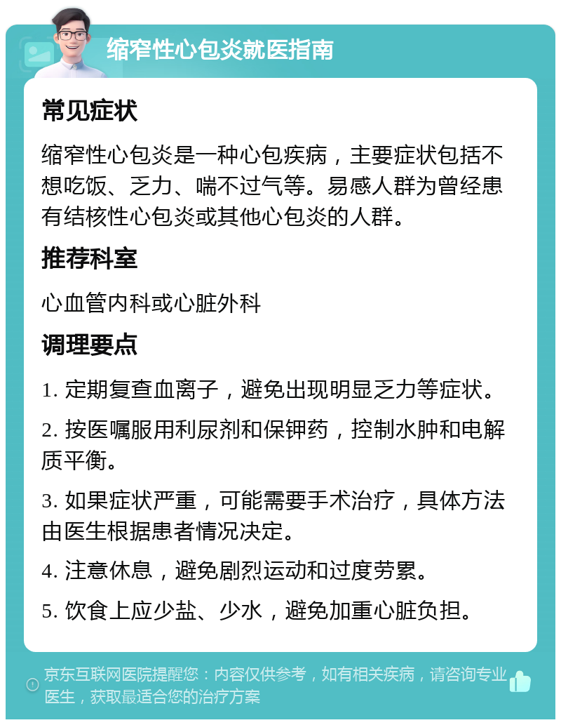 缩窄性心包炎就医指南 常见症状 缩窄性心包炎是一种心包疾病，主要症状包括不想吃饭、乏力、喘不过气等。易感人群为曾经患有结核性心包炎或其他心包炎的人群。 推荐科室 心血管内科或心脏外科 调理要点 1. 定期复查血离子，避免出现明显乏力等症状。 2. 按医嘱服用利尿剂和保钾药，控制水肿和电解质平衡。 3. 如果症状严重，可能需要手术治疗，具体方法由医生根据患者情况决定。 4. 注意休息，避免剧烈运动和过度劳累。 5. 饮食上应少盐、少水，避免加重心脏负担。