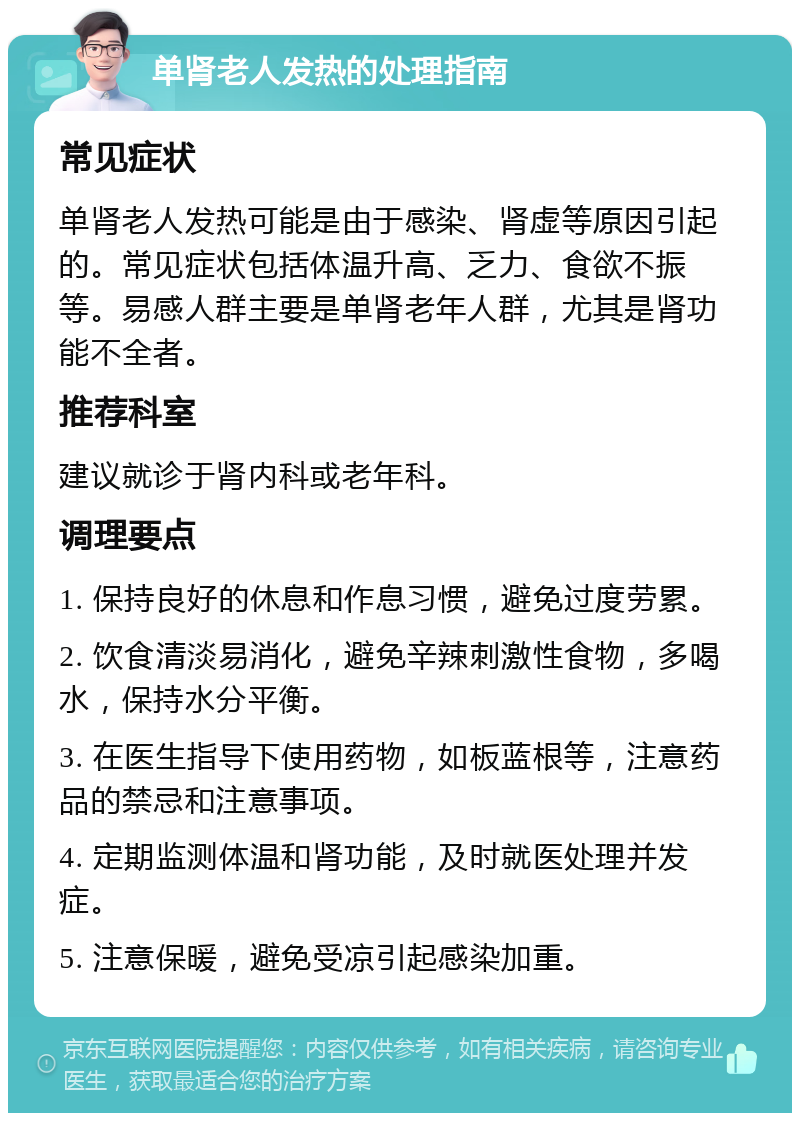 单肾老人发热的处理指南 常见症状 单肾老人发热可能是由于感染、肾虚等原因引起的。常见症状包括体温升高、乏力、食欲不振等。易感人群主要是单肾老年人群，尤其是肾功能不全者。 推荐科室 建议就诊于肾内科或老年科。 调理要点 1. 保持良好的休息和作息习惯，避免过度劳累。 2. 饮食清淡易消化，避免辛辣刺激性食物，多喝水，保持水分平衡。 3. 在医生指导下使用药物，如板蓝根等，注意药品的禁忌和注意事项。 4. 定期监测体温和肾功能，及时就医处理并发症。 5. 注意保暖，避免受凉引起感染加重。