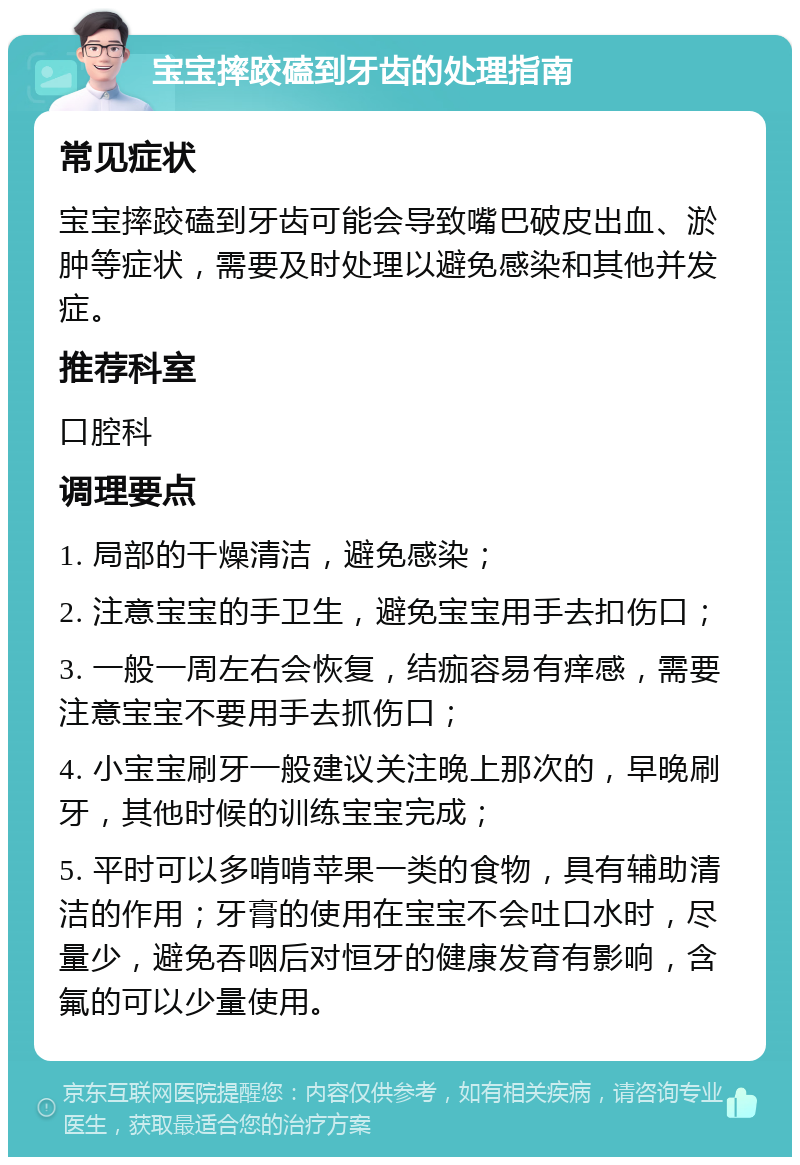 宝宝摔跤磕到牙齿的处理指南 常见症状 宝宝摔跤磕到牙齿可能会导致嘴巴破皮出血、淤肿等症状，需要及时处理以避免感染和其他并发症。 推荐科室 口腔科 调理要点 1. 局部的干燥清洁，避免感染； 2. 注意宝宝的手卫生，避免宝宝用手去扣伤口； 3. 一般一周左右会恢复，结痂容易有痒感，需要注意宝宝不要用手去抓伤口； 4. 小宝宝刷牙一般建议关注晚上那次的，早晚刷牙，其他时候的训练宝宝完成； 5. 平时可以多啃啃苹果一类的食物，具有辅助清洁的作用；牙膏的使用在宝宝不会吐口水时，尽量少，避免吞咽后对恒牙的健康发育有影响，含氟的可以少量使用。