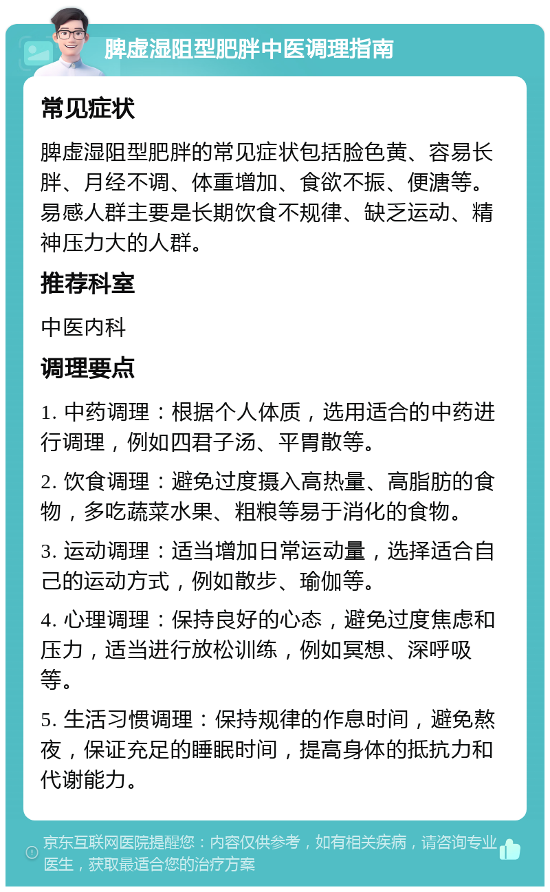 脾虚湿阻型肥胖中医调理指南 常见症状 脾虚湿阻型肥胖的常见症状包括脸色黄、容易长胖、月经不调、体重增加、食欲不振、便溏等。易感人群主要是长期饮食不规律、缺乏运动、精神压力大的人群。 推荐科室 中医内科 调理要点 1. 中药调理：根据个人体质，选用适合的中药进行调理，例如四君子汤、平胃散等。 2. 饮食调理：避免过度摄入高热量、高脂肪的食物，多吃蔬菜水果、粗粮等易于消化的食物。 3. 运动调理：适当增加日常运动量，选择适合自己的运动方式，例如散步、瑜伽等。 4. 心理调理：保持良好的心态，避免过度焦虑和压力，适当进行放松训练，例如冥想、深呼吸等。 5. 生活习惯调理：保持规律的作息时间，避免熬夜，保证充足的睡眠时间，提高身体的抵抗力和代谢能力。