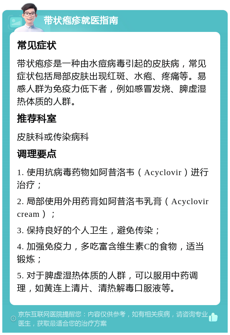 带状疱疹就医指南 常见症状 带状疱疹是一种由水痘病毒引起的皮肤病，常见症状包括局部皮肤出现红斑、水疱、疼痛等。易感人群为免疫力低下者，例如感冒发烧、脾虚湿热体质的人群。 推荐科室 皮肤科或传染病科 调理要点 1. 使用抗病毒药物如阿昔洛韦（Acyclovir）进行治疗； 2. 局部使用外用药膏如阿昔洛韦乳膏（Acyclovir cream）； 3. 保持良好的个人卫生，避免传染； 4. 加强免疫力，多吃富含维生素C的食物，适当锻炼； 5. 对于脾虚湿热体质的人群，可以服用中药调理，如黄连上清片、清热解毒口服液等。