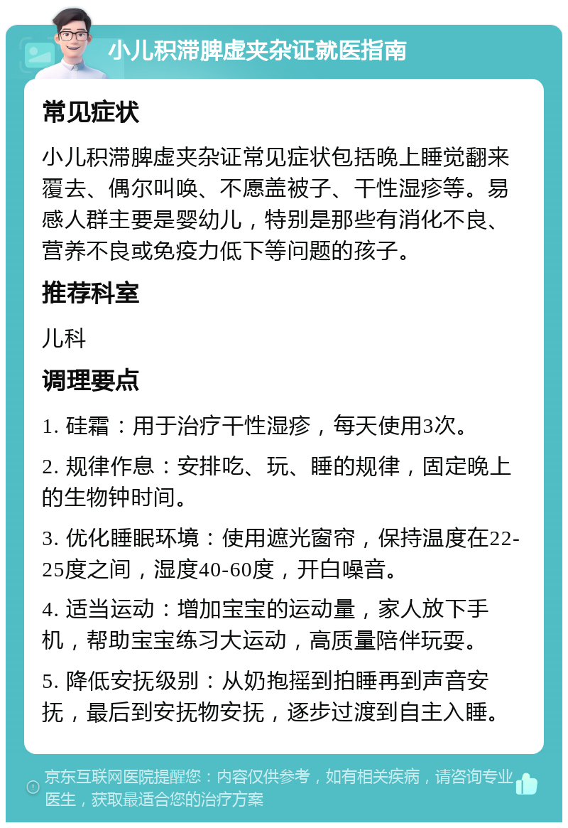 小儿积滞脾虚夹杂证就医指南 常见症状 小儿积滞脾虚夹杂证常见症状包括晚上睡觉翻来覆去、偶尔叫唤、不愿盖被子、干性湿疹等。易感人群主要是婴幼儿，特别是那些有消化不良、营养不良或免疫力低下等问题的孩子。 推荐科室 儿科 调理要点 1. 硅霜：用于治疗干性湿疹，每天使用3次。 2. 规律作息：安排吃、玩、睡的规律，固定晚上的生物钟时间。 3. 优化睡眠环境：使用遮光窗帘，保持温度在22-25度之间，湿度40-60度，开白噪音。 4. 适当运动：增加宝宝的运动量，家人放下手机，帮助宝宝练习大运动，高质量陪伴玩耍。 5. 降低安抚级别：从奶抱摇到拍睡再到声音安抚，最后到安抚物安抚，逐步过渡到自主入睡。