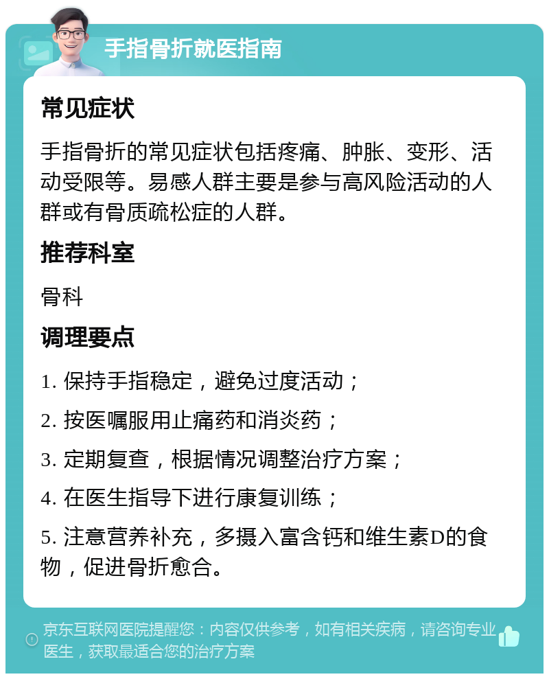 手指骨折就医指南 常见症状 手指骨折的常见症状包括疼痛、肿胀、变形、活动受限等。易感人群主要是参与高风险活动的人群或有骨质疏松症的人群。 推荐科室 骨科 调理要点 1. 保持手指稳定，避免过度活动； 2. 按医嘱服用止痛药和消炎药； 3. 定期复查，根据情况调整治疗方案； 4. 在医生指导下进行康复训练； 5. 注意营养补充，多摄入富含钙和维生素D的食物，促进骨折愈合。