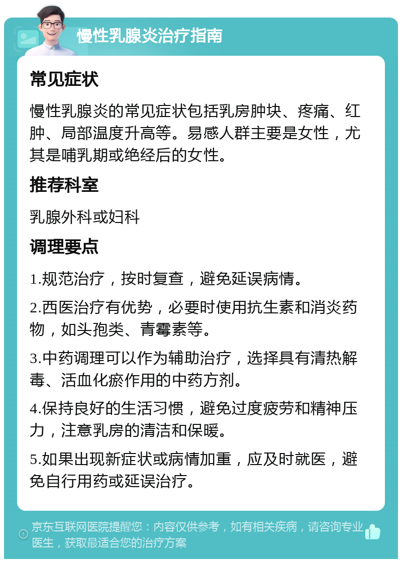 慢性乳腺炎治疗指南 常见症状 慢性乳腺炎的常见症状包括乳房肿块、疼痛、红肿、局部温度升高等。易感人群主要是女性，尤其是哺乳期或绝经后的女性。 推荐科室 乳腺外科或妇科 调理要点 1.规范治疗，按时复查，避免延误病情。 2.西医治疗有优势，必要时使用抗生素和消炎药物，如头孢类、青霉素等。 3.中药调理可以作为辅助治疗，选择具有清热解毒、活血化瘀作用的中药方剂。 4.保持良好的生活习惯，避免过度疲劳和精神压力，注意乳房的清洁和保暖。 5.如果出现新症状或病情加重，应及时就医，避免自行用药或延误治疗。