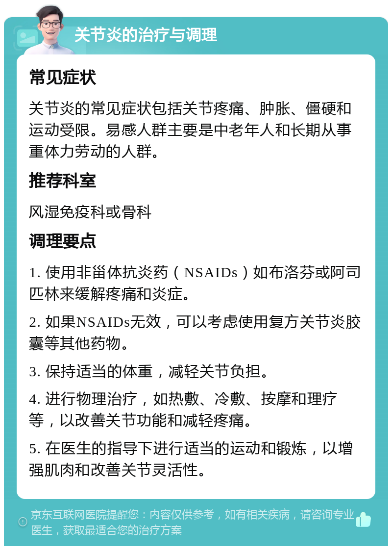 关节炎的治疗与调理 常见症状 关节炎的常见症状包括关节疼痛、肿胀、僵硬和运动受限。易感人群主要是中老年人和长期从事重体力劳动的人群。 推荐科室 风湿免疫科或骨科 调理要点 1. 使用非甾体抗炎药（NSAIDs）如布洛芬或阿司匹林来缓解疼痛和炎症。 2. 如果NSAIDs无效，可以考虑使用复方关节炎胶囊等其他药物。 3. 保持适当的体重，减轻关节负担。 4. 进行物理治疗，如热敷、冷敷、按摩和理疗等，以改善关节功能和减轻疼痛。 5. 在医生的指导下进行适当的运动和锻炼，以增强肌肉和改善关节灵活性。