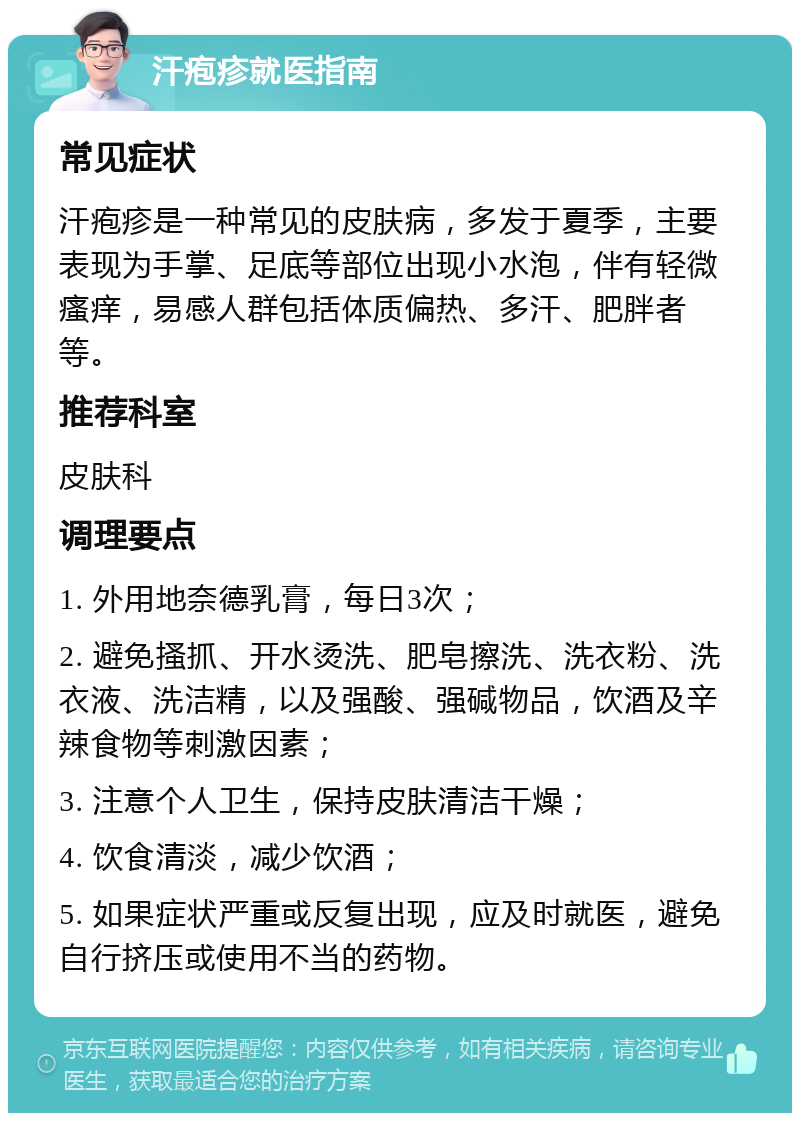 汗疱疹就医指南 常见症状 汗疱疹是一种常见的皮肤病，多发于夏季，主要表现为手掌、足底等部位出现小水泡，伴有轻微瘙痒，易感人群包括体质偏热、多汗、肥胖者等。 推荐科室 皮肤科 调理要点 1. 外用地奈德乳膏，每日3次； 2. 避免搔抓、开水烫洗、肥皂擦洗、洗衣粉、洗衣液、洗洁精，以及强酸、强碱物品，饮酒及辛辣食物等刺激因素； 3. 注意个人卫生，保持皮肤清洁干燥； 4. 饮食清淡，减少饮酒； 5. 如果症状严重或反复出现，应及时就医，避免自行挤压或使用不当的药物。