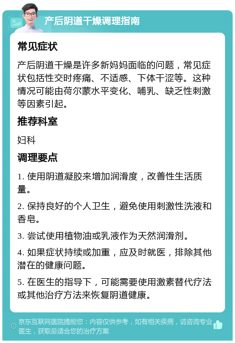 产后阴道干燥调理指南 常见症状 产后阴道干燥是许多新妈妈面临的问题，常见症状包括性交时疼痛、不适感、下体干涩等。这种情况可能由荷尔蒙水平变化、哺乳、缺乏性刺激等因素引起。 推荐科室 妇科 调理要点 1. 使用阴道凝胶来增加润滑度，改善性生活质量。 2. 保持良好的个人卫生，避免使用刺激性洗液和香皂。 3. 尝试使用植物油或乳液作为天然润滑剂。 4. 如果症状持续或加重，应及时就医，排除其他潜在的健康问题。 5. 在医生的指导下，可能需要使用激素替代疗法或其他治疗方法来恢复阴道健康。