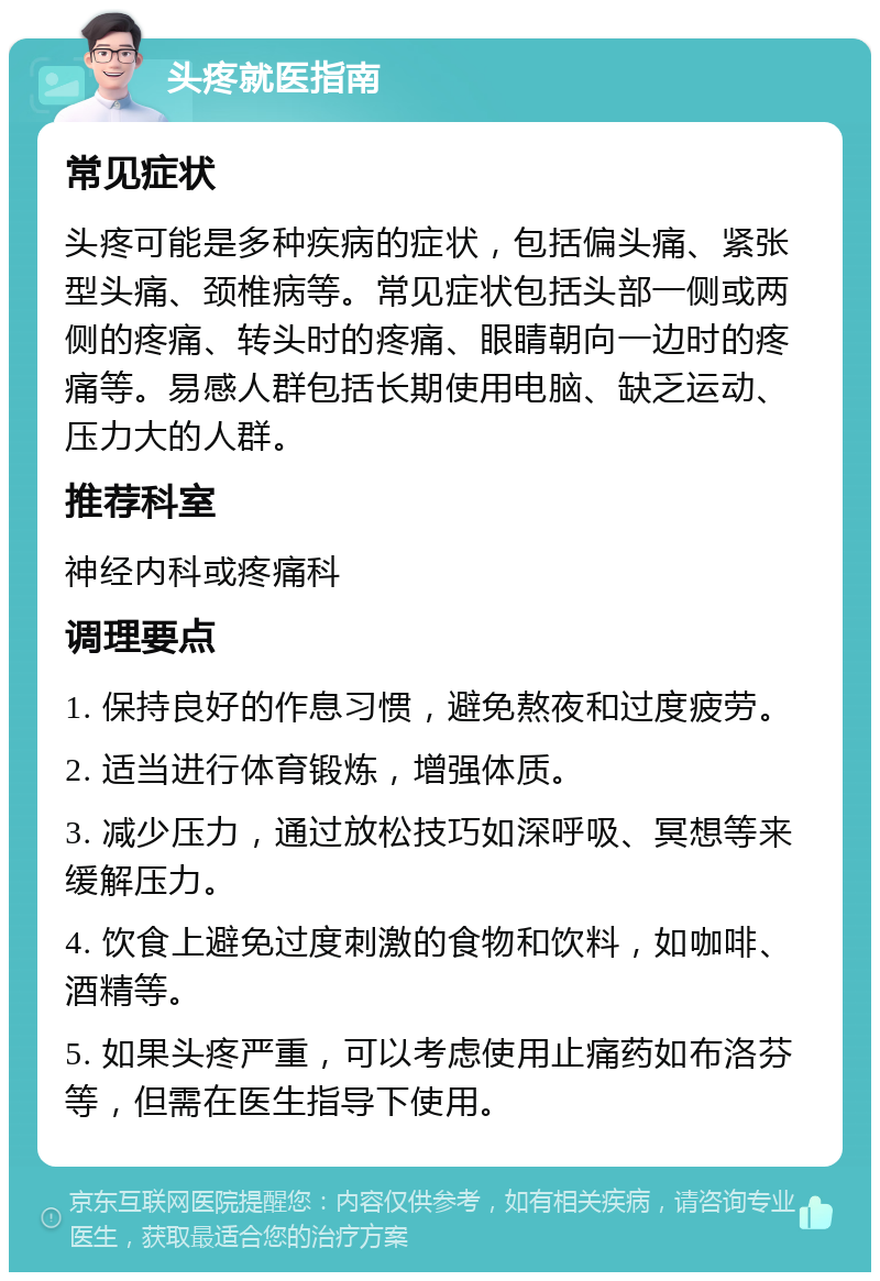 头疼就医指南 常见症状 头疼可能是多种疾病的症状，包括偏头痛、紧张型头痛、颈椎病等。常见症状包括头部一侧或两侧的疼痛、转头时的疼痛、眼睛朝向一边时的疼痛等。易感人群包括长期使用电脑、缺乏运动、压力大的人群。 推荐科室 神经内科或疼痛科 调理要点 1. 保持良好的作息习惯，避免熬夜和过度疲劳。 2. 适当进行体育锻炼，增强体质。 3. 减少压力，通过放松技巧如深呼吸、冥想等来缓解压力。 4. 饮食上避免过度刺激的食物和饮料，如咖啡、酒精等。 5. 如果头疼严重，可以考虑使用止痛药如布洛芬等，但需在医生指导下使用。