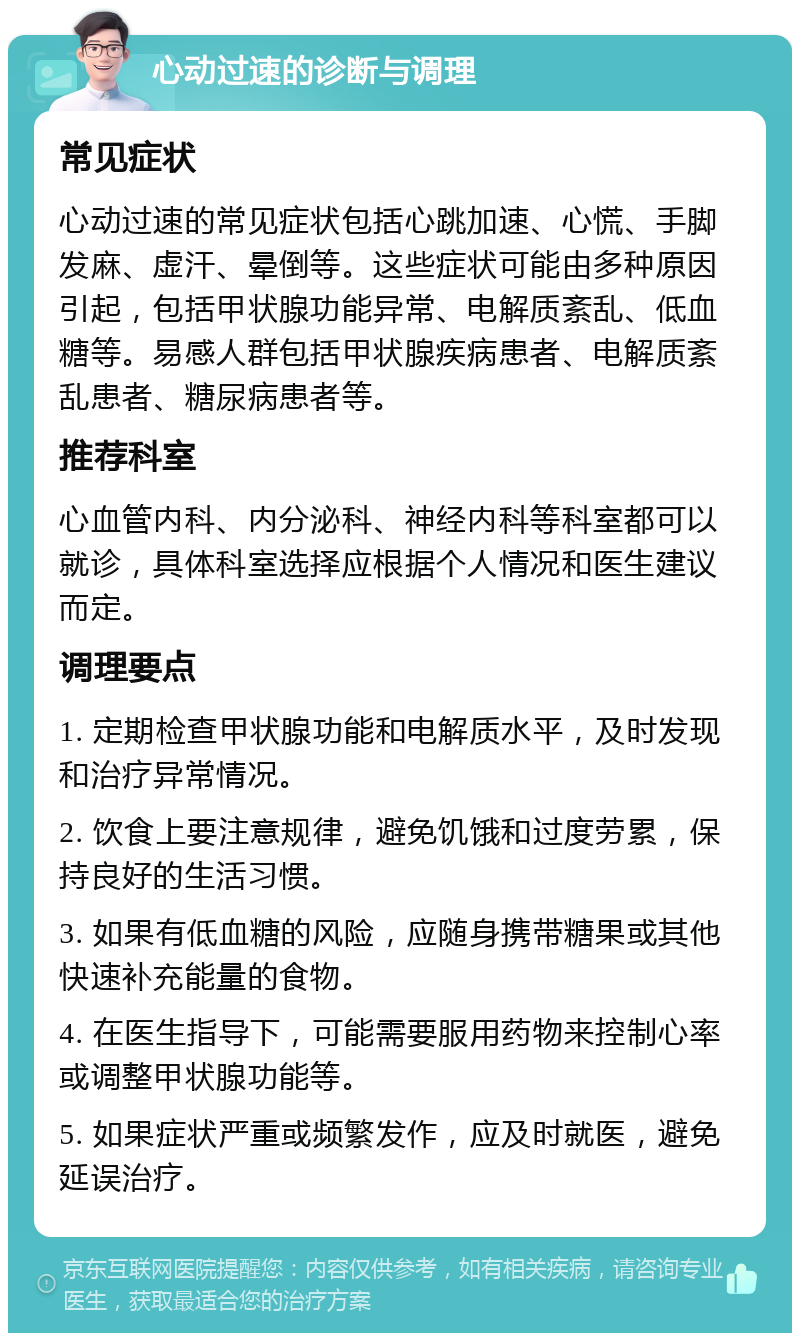 心动过速的诊断与调理 常见症状 心动过速的常见症状包括心跳加速、心慌、手脚发麻、虚汗、晕倒等。这些症状可能由多种原因引起，包括甲状腺功能异常、电解质紊乱、低血糖等。易感人群包括甲状腺疾病患者、电解质紊乱患者、糖尿病患者等。 推荐科室 心血管内科、内分泌科、神经内科等科室都可以就诊，具体科室选择应根据个人情况和医生建议而定。 调理要点 1. 定期检查甲状腺功能和电解质水平，及时发现和治疗异常情况。 2. 饮食上要注意规律，避免饥饿和过度劳累，保持良好的生活习惯。 3. 如果有低血糖的风险，应随身携带糖果或其他快速补充能量的食物。 4. 在医生指导下，可能需要服用药物来控制心率或调整甲状腺功能等。 5. 如果症状严重或频繁发作，应及时就医，避免延误治疗。