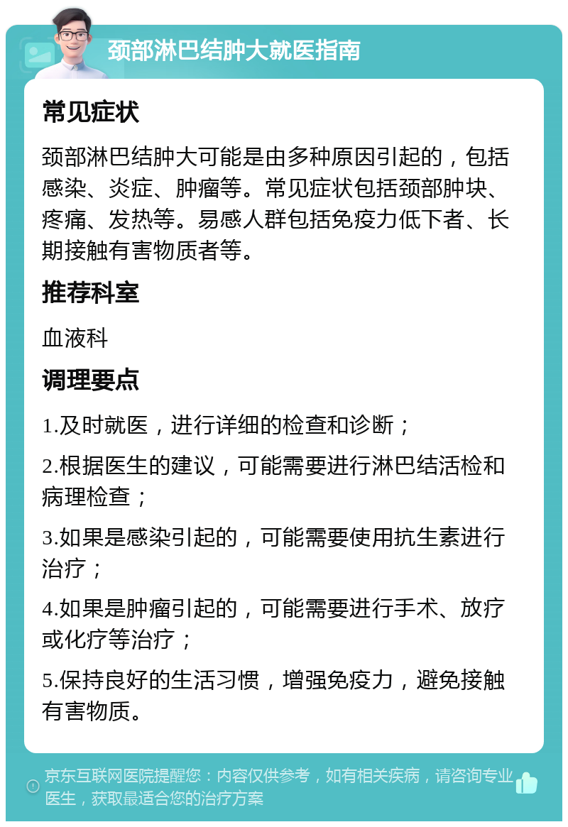 颈部淋巴结肿大就医指南 常见症状 颈部淋巴结肿大可能是由多种原因引起的，包括感染、炎症、肿瘤等。常见症状包括颈部肿块、疼痛、发热等。易感人群包括免疫力低下者、长期接触有害物质者等。 推荐科室 血液科 调理要点 1.及时就医，进行详细的检查和诊断； 2.根据医生的建议，可能需要进行淋巴结活检和病理检查； 3.如果是感染引起的，可能需要使用抗生素进行治疗； 4.如果是肿瘤引起的，可能需要进行手术、放疗或化疗等治疗； 5.保持良好的生活习惯，增强免疫力，避免接触有害物质。