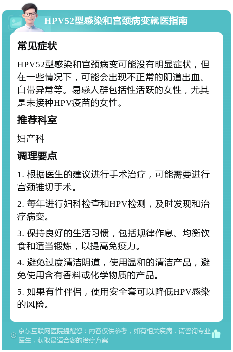 HPV52型感染和宫颈病变就医指南 常见症状 HPV52型感染和宫颈病变可能没有明显症状，但在一些情况下，可能会出现不正常的阴道出血、白带异常等。易感人群包括性活跃的女性，尤其是未接种HPV疫苗的女性。 推荐科室 妇产科 调理要点 1. 根据医生的建议进行手术治疗，可能需要进行宫颈锥切手术。 2. 每年进行妇科检查和HPV检测，及时发现和治疗病变。 3. 保持良好的生活习惯，包括规律作息、均衡饮食和适当锻炼，以提高免疫力。 4. 避免过度清洁阴道，使用温和的清洁产品，避免使用含有香料或化学物质的产品。 5. 如果有性伴侣，使用安全套可以降低HPV感染的风险。