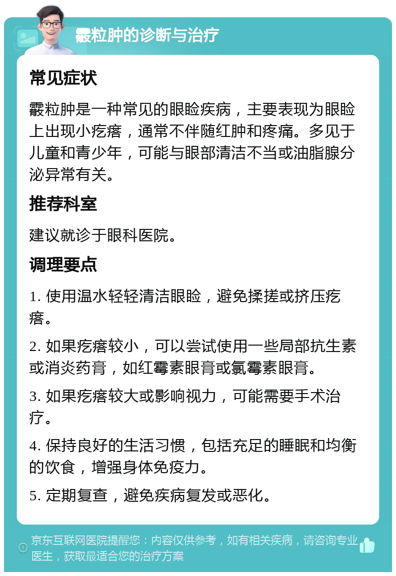 霰粒肿的诊断与治疗 常见症状 霰粒肿是一种常见的眼睑疾病，主要表现为眼睑上出现小疙瘩，通常不伴随红肿和疼痛。多见于儿童和青少年，可能与眼部清洁不当或油脂腺分泌异常有关。 推荐科室 建议就诊于眼科医院。 调理要点 1. 使用温水轻轻清洁眼睑，避免揉搓或挤压疙瘩。 2. 如果疙瘩较小，可以尝试使用一些局部抗生素或消炎药膏，如红霉素眼膏或氯霉素眼膏。 3. 如果疙瘩较大或影响视力，可能需要手术治疗。 4. 保持良好的生活习惯，包括充足的睡眠和均衡的饮食，增强身体免疫力。 5. 定期复查，避免疾病复发或恶化。