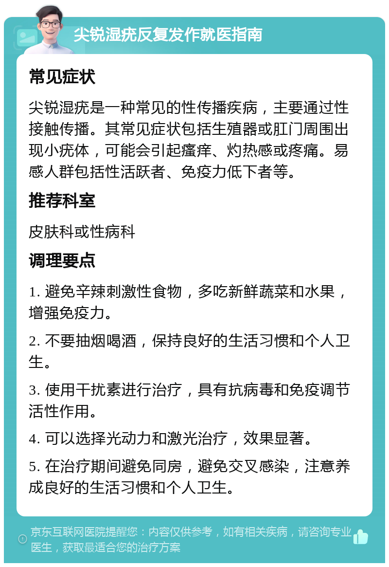 尖锐湿疣反复发作就医指南 常见症状 尖锐湿疣是一种常见的性传播疾病，主要通过性接触传播。其常见症状包括生殖器或肛门周围出现小疣体，可能会引起瘙痒、灼热感或疼痛。易感人群包括性活跃者、免疫力低下者等。 推荐科室 皮肤科或性病科 调理要点 1. 避免辛辣刺激性食物，多吃新鲜蔬菜和水果，增强免疫力。 2. 不要抽烟喝酒，保持良好的生活习惯和个人卫生。 3. 使用干扰素进行治疗，具有抗病毒和免疫调节活性作用。 4. 可以选择光动力和激光治疗，效果显著。 5. 在治疗期间避免同房，避免交叉感染，注意养成良好的生活习惯和个人卫生。