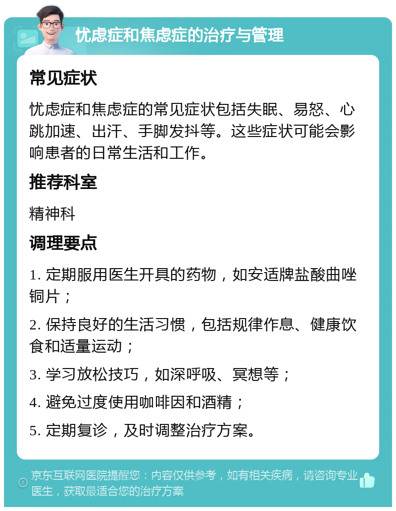 忧虑症和焦虑症的治疗与管理 常见症状 忧虑症和焦虑症的常见症状包括失眠、易怒、心跳加速、出汗、手脚发抖等。这些症状可能会影响患者的日常生活和工作。 推荐科室 精神科 调理要点 1. 定期服用医生开具的药物，如安适牌盐酸曲唑铜片； 2. 保持良好的生活习惯，包括规律作息、健康饮食和适量运动； 3. 学习放松技巧，如深呼吸、冥想等； 4. 避免过度使用咖啡因和酒精； 5. 定期复诊，及时调整治疗方案。