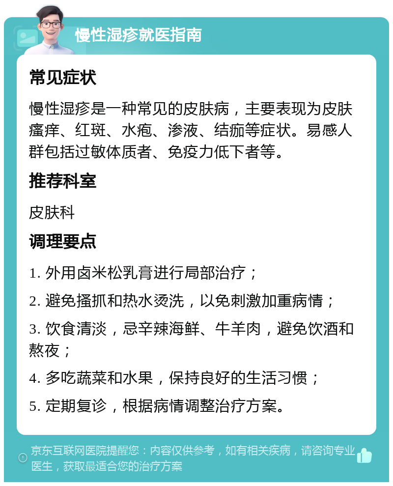 慢性湿疹就医指南 常见症状 慢性湿疹是一种常见的皮肤病，主要表现为皮肤瘙痒、红斑、水疱、渗液、结痂等症状。易感人群包括过敏体质者、免疫力低下者等。 推荐科室 皮肤科 调理要点 1. 外用卤米松乳膏进行局部治疗； 2. 避免搔抓和热水烫洗，以免刺激加重病情； 3. 饮食清淡，忌辛辣海鲜、牛羊肉，避免饮酒和熬夜； 4. 多吃蔬菜和水果，保持良好的生活习惯； 5. 定期复诊，根据病情调整治疗方案。