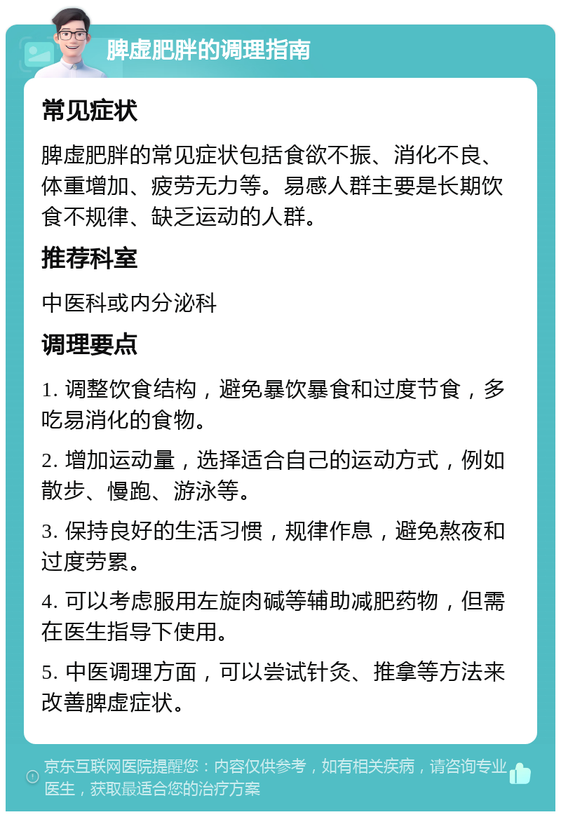 脾虚肥胖的调理指南 常见症状 脾虚肥胖的常见症状包括食欲不振、消化不良、体重增加、疲劳无力等。易感人群主要是长期饮食不规律、缺乏运动的人群。 推荐科室 中医科或内分泌科 调理要点 1. 调整饮食结构，避免暴饮暴食和过度节食，多吃易消化的食物。 2. 增加运动量，选择适合自己的运动方式，例如散步、慢跑、游泳等。 3. 保持良好的生活习惯，规律作息，避免熬夜和过度劳累。 4. 可以考虑服用左旋肉碱等辅助减肥药物，但需在医生指导下使用。 5. 中医调理方面，可以尝试针灸、推拿等方法来改善脾虚症状。