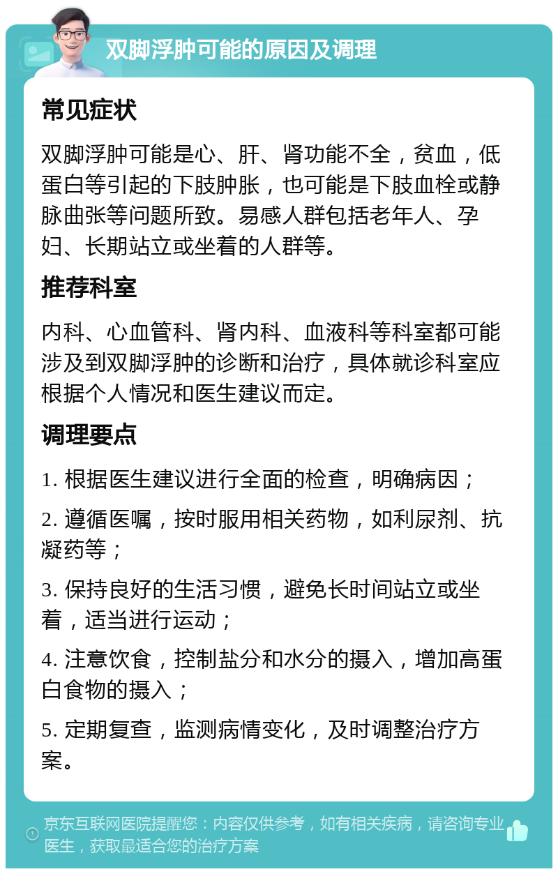 双脚浮肿可能的原因及调理 常见症状 双脚浮肿可能是心、肝、肾功能不全，贫血，低蛋白等引起的下肢肿胀，也可能是下肢血栓或静脉曲张等问题所致。易感人群包括老年人、孕妇、长期站立或坐着的人群等。 推荐科室 内科、心血管科、肾内科、血液科等科室都可能涉及到双脚浮肿的诊断和治疗，具体就诊科室应根据个人情况和医生建议而定。 调理要点 1. 根据医生建议进行全面的检查，明确病因； 2. 遵循医嘱，按时服用相关药物，如利尿剂、抗凝药等； 3. 保持良好的生活习惯，避免长时间站立或坐着，适当进行运动； 4. 注意饮食，控制盐分和水分的摄入，增加高蛋白食物的摄入； 5. 定期复查，监测病情变化，及时调整治疗方案。