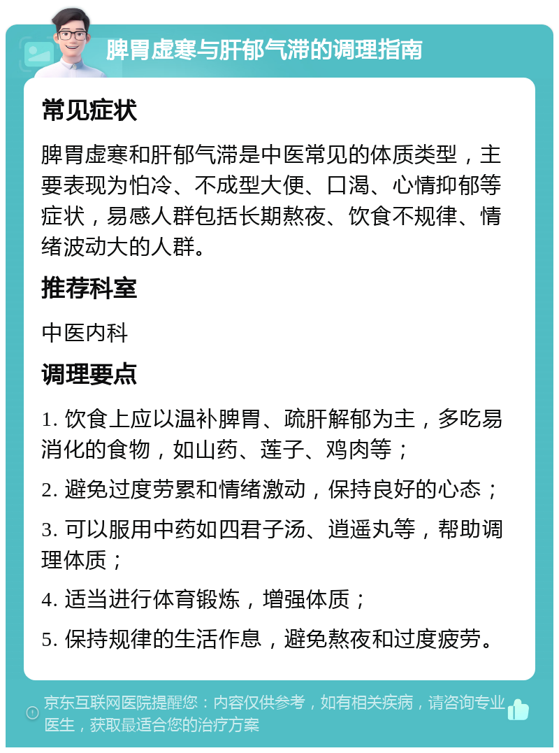 脾胃虚寒与肝郁气滞的调理指南 常见症状 脾胃虚寒和肝郁气滞是中医常见的体质类型，主要表现为怕冷、不成型大便、口渴、心情抑郁等症状，易感人群包括长期熬夜、饮食不规律、情绪波动大的人群。 推荐科室 中医内科 调理要点 1. 饮食上应以温补脾胃、疏肝解郁为主，多吃易消化的食物，如山药、莲子、鸡肉等； 2. 避免过度劳累和情绪激动，保持良好的心态； 3. 可以服用中药如四君子汤、逍遥丸等，帮助调理体质； 4. 适当进行体育锻炼，增强体质； 5. 保持规律的生活作息，避免熬夜和过度疲劳。