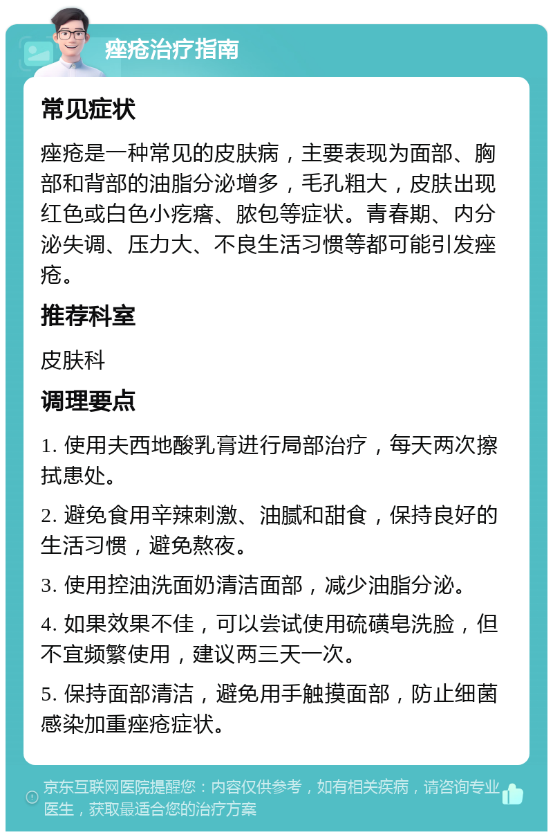 痤疮治疗指南 常见症状 痤疮是一种常见的皮肤病，主要表现为面部、胸部和背部的油脂分泌增多，毛孔粗大，皮肤出现红色或白色小疙瘩、脓包等症状。青春期、内分泌失调、压力大、不良生活习惯等都可能引发痤疮。 推荐科室 皮肤科 调理要点 1. 使用夫西地酸乳膏进行局部治疗，每天两次擦拭患处。 2. 避免食用辛辣刺激、油腻和甜食，保持良好的生活习惯，避免熬夜。 3. 使用控油洗面奶清洁面部，减少油脂分泌。 4. 如果效果不佳，可以尝试使用硫磺皂洗脸，但不宜频繁使用，建议两三天一次。 5. 保持面部清洁，避免用手触摸面部，防止细菌感染加重痤疮症状。