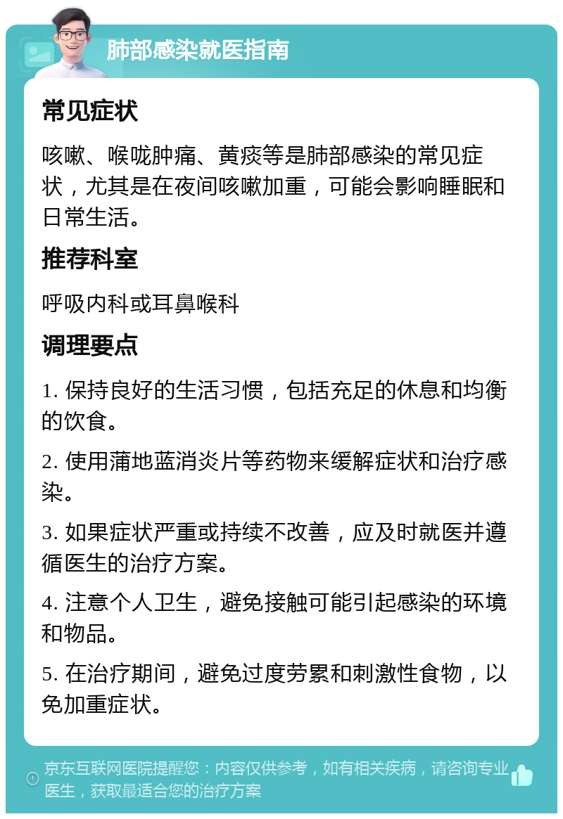 肺部感染就医指南 常见症状 咳嗽、喉咙肿痛、黄痰等是肺部感染的常见症状，尤其是在夜间咳嗽加重，可能会影响睡眠和日常生活。 推荐科室 呼吸内科或耳鼻喉科 调理要点 1. 保持良好的生活习惯，包括充足的休息和均衡的饮食。 2. 使用蒲地蓝消炎片等药物来缓解症状和治疗感染。 3. 如果症状严重或持续不改善，应及时就医并遵循医生的治疗方案。 4. 注意个人卫生，避免接触可能引起感染的环境和物品。 5. 在治疗期间，避免过度劳累和刺激性食物，以免加重症状。