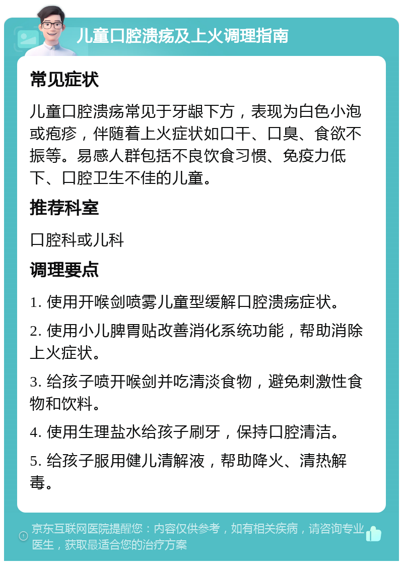 儿童口腔溃疡及上火调理指南 常见症状 儿童口腔溃疡常见于牙龈下方，表现为白色小泡或疱疹，伴随着上火症状如口干、口臭、食欲不振等。易感人群包括不良饮食习惯、免疫力低下、口腔卫生不佳的儿童。 推荐科室 口腔科或儿科 调理要点 1. 使用开喉剑喷雾儿童型缓解口腔溃疡症状。 2. 使用小儿脾胃贴改善消化系统功能，帮助消除上火症状。 3. 给孩子喷开喉剑并吃清淡食物，避免刺激性食物和饮料。 4. 使用生理盐水给孩子刷牙，保持口腔清洁。 5. 给孩子服用健儿清解液，帮助降火、清热解毒。