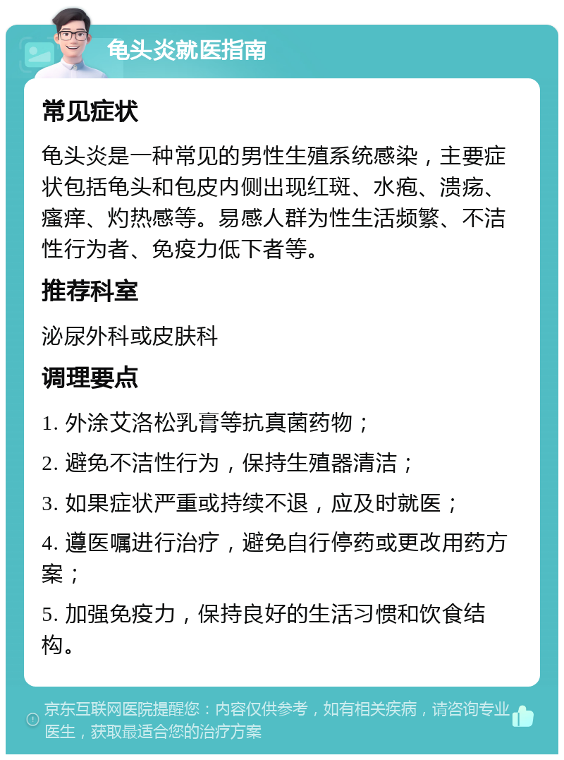 龟头炎就医指南 常见症状 龟头炎是一种常见的男性生殖系统感染，主要症状包括龟头和包皮内侧出现红斑、水疱、溃疡、瘙痒、灼热感等。易感人群为性生活频繁、不洁性行为者、免疫力低下者等。 推荐科室 泌尿外科或皮肤科 调理要点 1. 外涂艾洛松乳膏等抗真菌药物； 2. 避免不洁性行为，保持生殖器清洁； 3. 如果症状严重或持续不退，应及时就医； 4. 遵医嘱进行治疗，避免自行停药或更改用药方案； 5. 加强免疫力，保持良好的生活习惯和饮食结构。