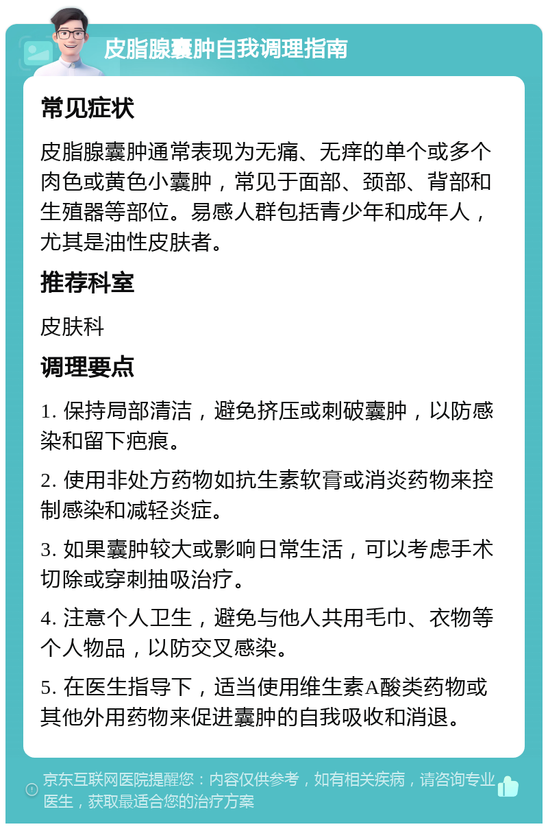 皮脂腺囊肿自我调理指南 常见症状 皮脂腺囊肿通常表现为无痛、无痒的单个或多个肉色或黄色小囊肿，常见于面部、颈部、背部和生殖器等部位。易感人群包括青少年和成年人，尤其是油性皮肤者。 推荐科室 皮肤科 调理要点 1. 保持局部清洁，避免挤压或刺破囊肿，以防感染和留下疤痕。 2. 使用非处方药物如抗生素软膏或消炎药物来控制感染和减轻炎症。 3. 如果囊肿较大或影响日常生活，可以考虑手术切除或穿刺抽吸治疗。 4. 注意个人卫生，避免与他人共用毛巾、衣物等个人物品，以防交叉感染。 5. 在医生指导下，适当使用维生素A酸类药物或其他外用药物来促进囊肿的自我吸收和消退。