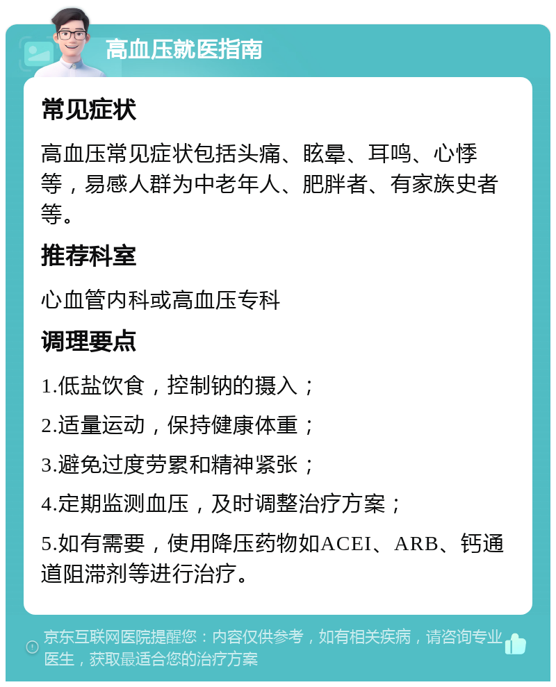 高血压就医指南 常见症状 高血压常见症状包括头痛、眩晕、耳鸣、心悸等，易感人群为中老年人、肥胖者、有家族史者等。 推荐科室 心血管内科或高血压专科 调理要点 1.低盐饮食，控制钠的摄入； 2.适量运动，保持健康体重； 3.避免过度劳累和精神紧张； 4.定期监测血压，及时调整治疗方案； 5.如有需要，使用降压药物如ACEI、ARB、钙通道阻滞剂等进行治疗。